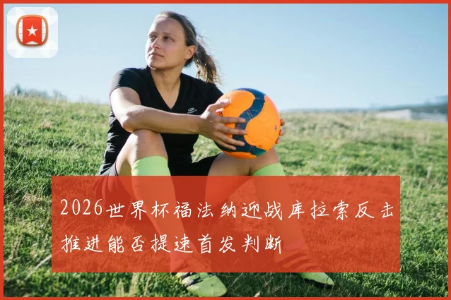 2026世界杯福法纳迎战库拉索反击推进能否提速首发判断