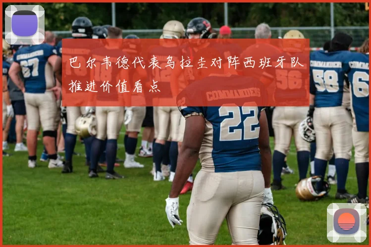 巴尔韦德代表乌拉圭对阵西班牙队推进价值看点