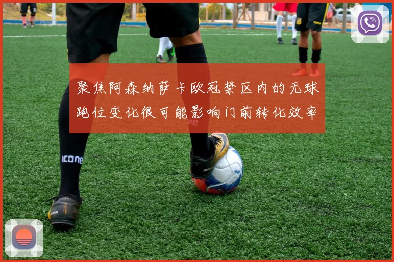 聚焦阿森纳萨卡欧冠禁区内的无球跑位变化很可能影响门前转化效率