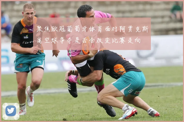 聚焦欧冠葡萄牙体育面对阿贾克斯高空球争夺是否会改变比赛走向