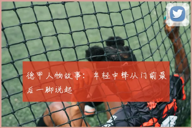 德甲人物故事:年轻中锋从门前最后一脚说起