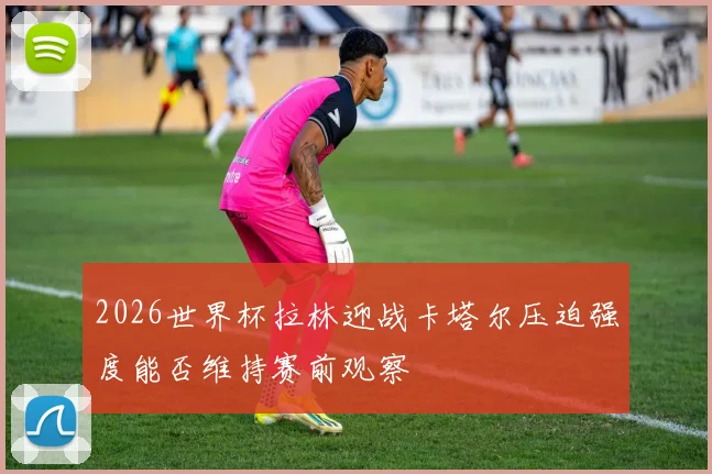 2026世界杯拉林迎战卡塔尔压迫强度能否维持赛前观察