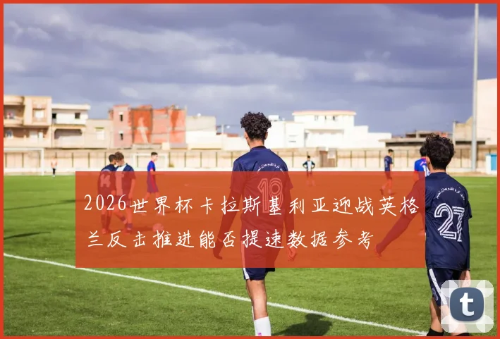2026世界杯卡拉斯基利亚迎战英格兰反击推进能否提速数据参考