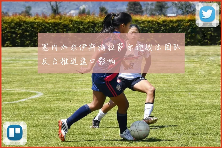 塞内加尔伊斯梅拉萨尔迎战法国队反击推进盘口影响