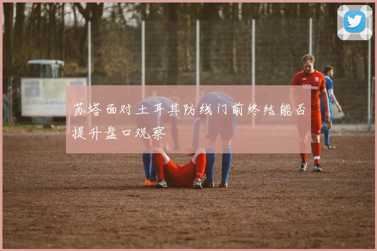 苏塔面对土耳其防线门前终结能否提升盘口观察