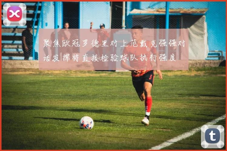聚焦欧冠罗德里对上范戴克强强对话发挥将直接检验球队执行强度