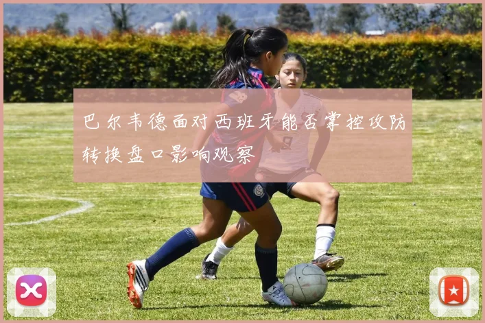 巴尔韦德面对西班牙能否掌控攻防转换盘口影响观察