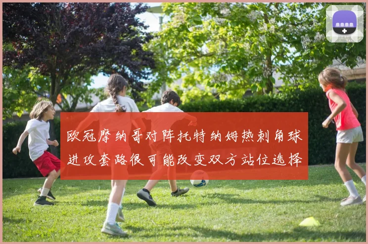 欧冠摩纳哥对阵托特纳姆热刺角球进攻套路很可能改变双方站位选择