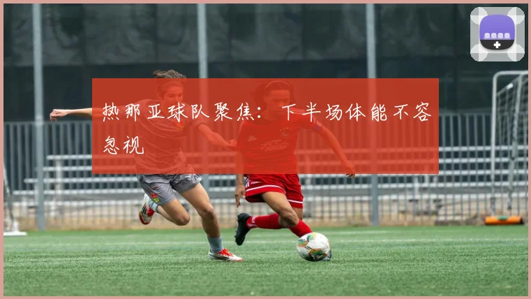 热那亚球队聚焦:下半场体能不容忽视