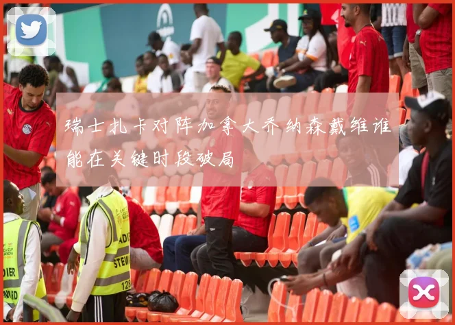 瑞士扎卡对阵加拿大乔纳森戴维谁能在关键时段破局