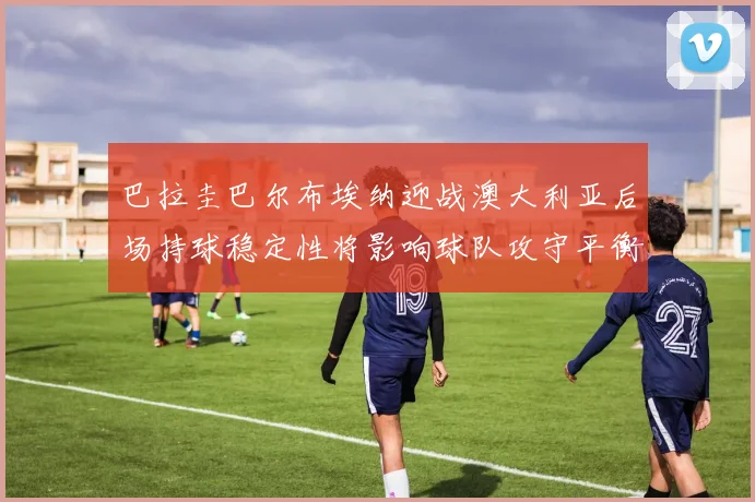 巴拉圭巴尔布埃纳迎战澳大利亚后场持球稳定性将影响球队攻守平衡
