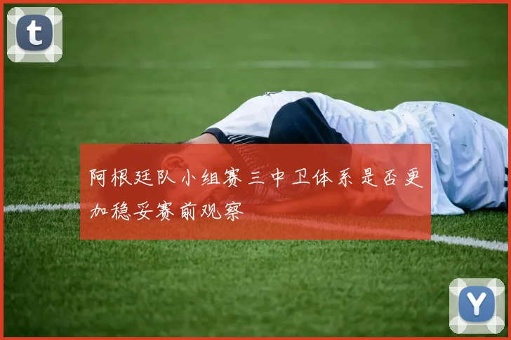 阿根廷队小组赛三中卫体系是否更加稳妥赛前观察
