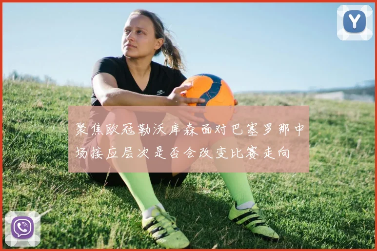 聚焦欧冠勒沃库森面对巴塞罗那中场接应层次是否会改变比赛走向