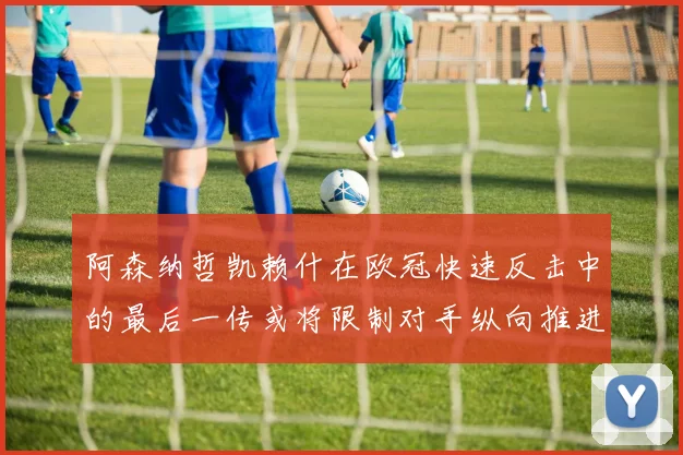 阿森纳哲凯赖什在欧冠快速反击中的最后一传或将限制对手纵向推进