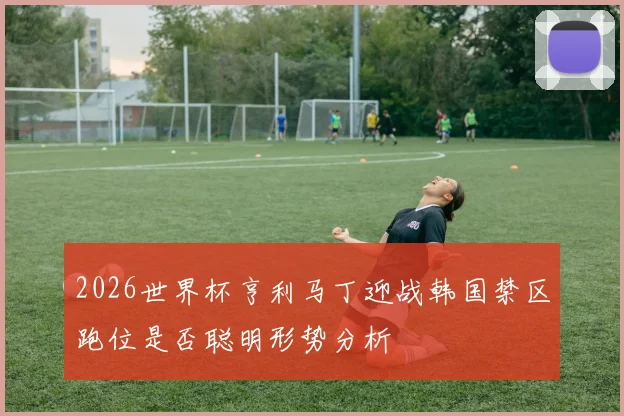 2026世界杯亨利马丁迎战韩国禁区跑位是否聪明形势分析