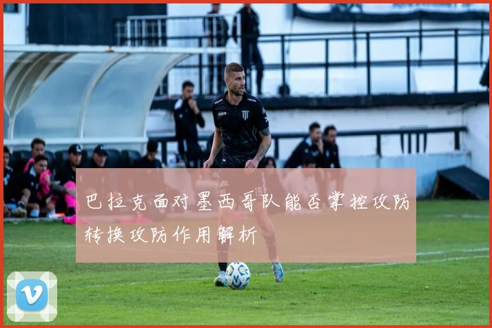 巴拉克面对墨西哥队能否掌控攻防转换攻防作用解析