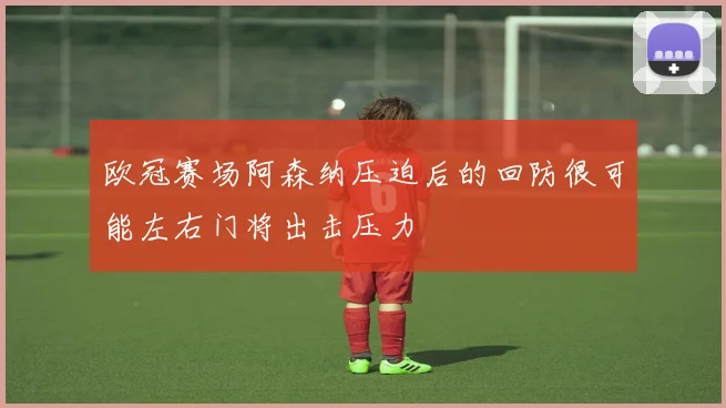 欧冠赛场阿森纳压迫后的回防很可能左右门将出击压力