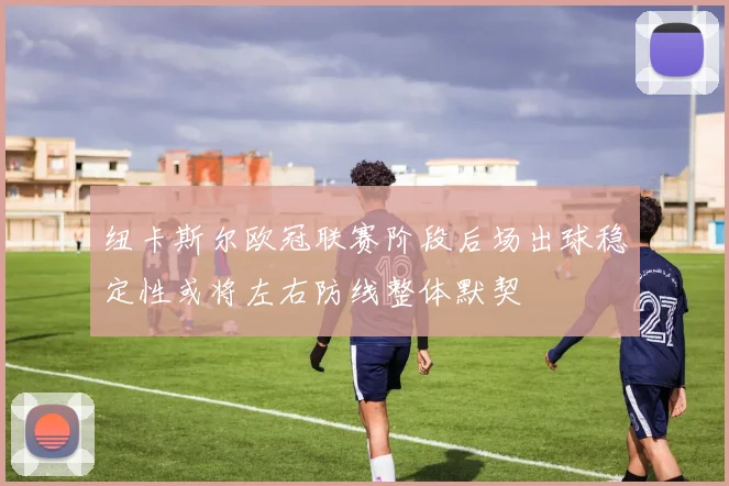 纽卡斯尔欧冠联赛阶段后场出球稳定性或将左右防线整体默契