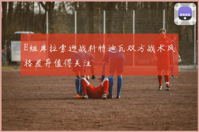 E组库拉索迎战科特迪瓦双方战术风格差异值得关注