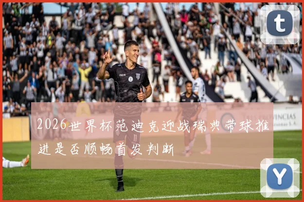 2026世界杯范迪克迎战瑞典带球推进是否顺畅首发判断