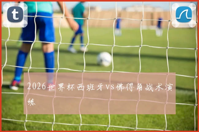 2026世界杯西班牙vs佛得角战术演练