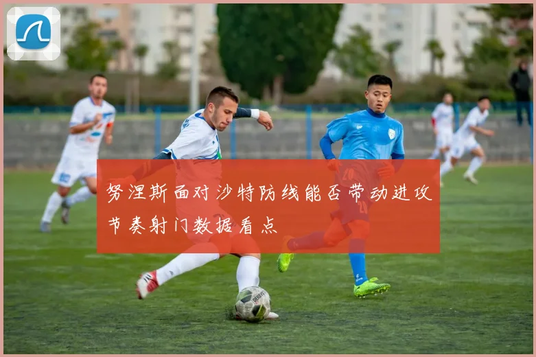 努涅斯面对沙特防线能否带动进攻节奏射门数据看点