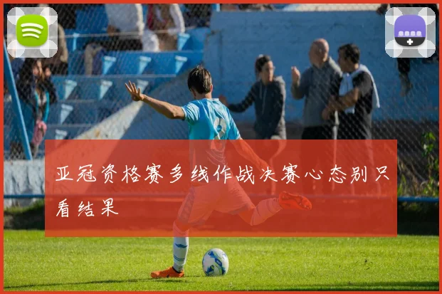 亚冠资格赛多线作战决赛心态别只看结果