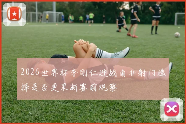 2026世界杯李刚仁迎战南非射门选择是否更果断赛前观察