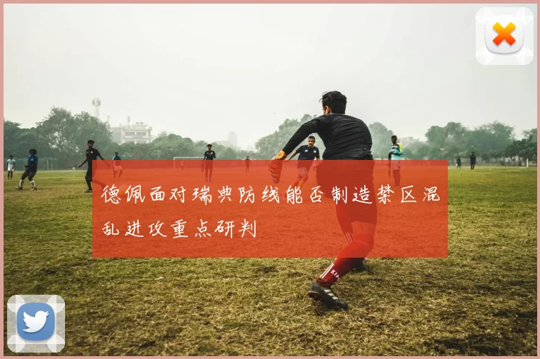 德佩面对瑞典防线能否制造禁区混乱进攻重点研判