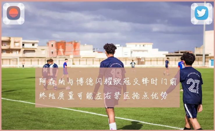 阿森纳与博德闪耀欧冠交锋时门前终结质量可能左右禁区抢点优势