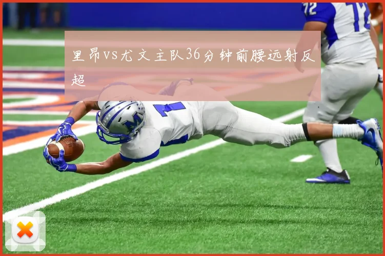 里昂vs尤文主队36分钟前腰远射反超