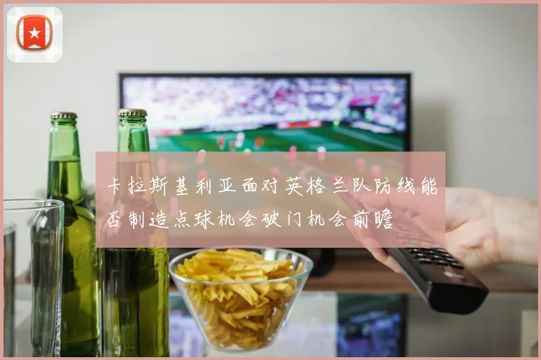 卡拉斯基利亚面对英格兰队防线能否制造点球机会破门机会前瞻