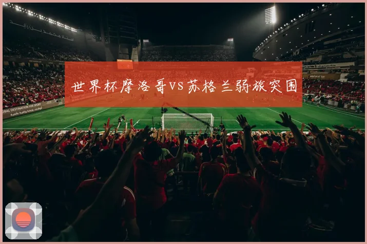 世界杯摩洛哥vs苏格兰弱旅突围