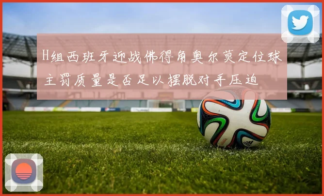 H组西班牙迎战佛得角奥尔莫定位球主罚质量是否足以摆脱对手压迫