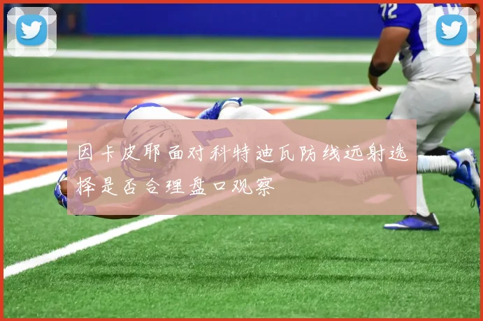 因卡皮耶面对科特迪瓦防线远射选择是否合理盘口观察