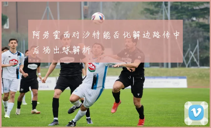 阿劳霍面对沙特能否化解边路传中后场出球解析