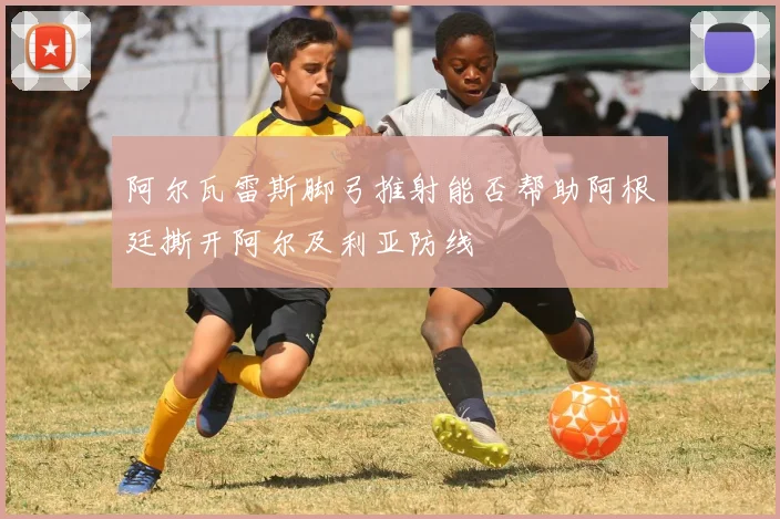 阿尔瓦雷斯脚弓推射能否帮助阿根廷撕开阿尔及利亚防线