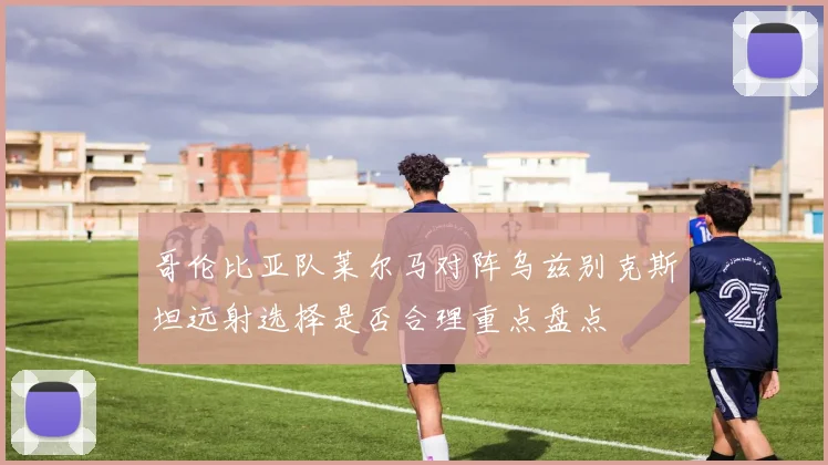 哥伦比亚队莱尔马对阵乌兹别克斯坦远射选择是否合理重点盘点