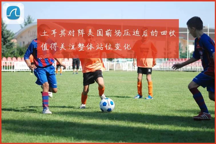 土耳其对阵美国前场压迫后的回收值得关注整体站位变化